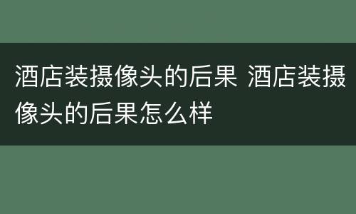 酒店装摄像头的后果 酒店装摄像头的后果怎么样