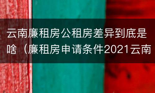 云南廉租房公租房差异到底是啥（廉租房申请条件2021云南）