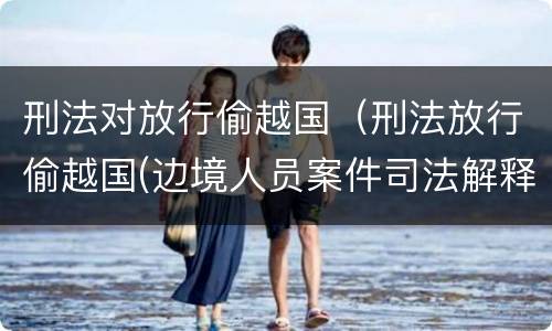 刑法对放行偷越国（刑法放行偷越国(边境人员案件司法解释会如何规定）
