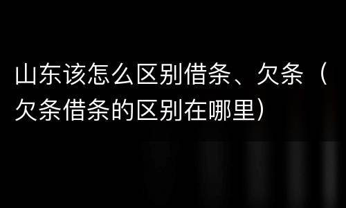 山东该怎么区别借条、欠条（欠条借条的区别在哪里）