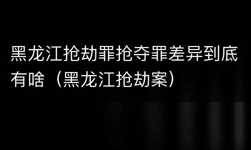 黑龙江抢劫罪抢夺罪差异到底有啥（黑龙江抢劫案）
