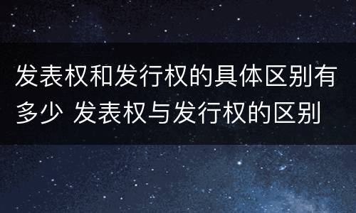 发表权和发行权的具体区别有多少 发表权与发行权的区别