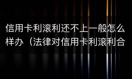 信用卡利滚利还不上一般怎么样办（法律对信用卡利滚利合法吗）