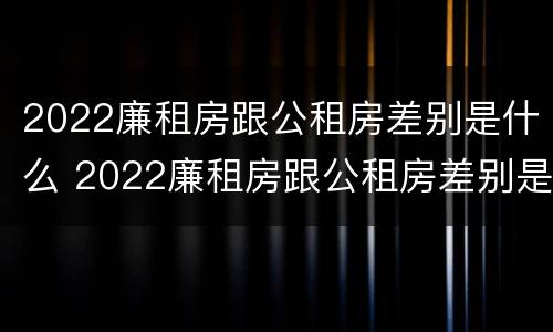 2022廉租房跟公租房差别是什么 2022廉租房跟公租房差别是什么呢