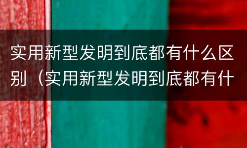 实用新型发明到底都有什么区别(实用新型发明到底都有什么区别和联系)