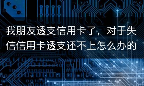 我朋友透支信用卡了，对于失信信用卡透支还不上怎么办的啊