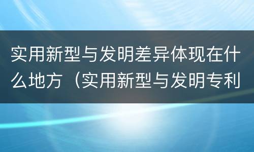 实用新型与发明差异体现在什么地方（实用新型与发明专利的区别有哪些）