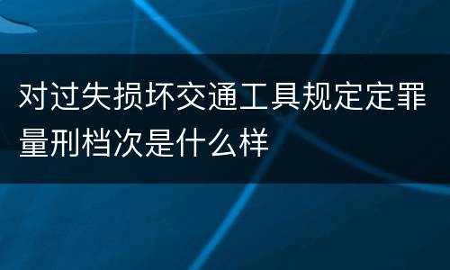 对过失损坏交通工具规定定罪量刑档次是什么样