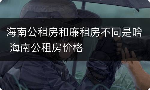 海南公租房和廉租房不同是啥 海南公租房价格
