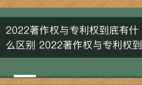 2022著作权与专利权到底有什么区别 2022著作权与专利权到底有什么区别呢