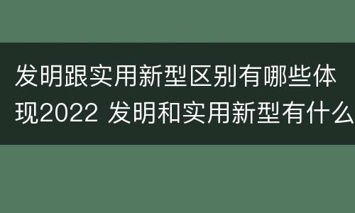发明跟实用新型区别有哪些体现2022 发明和实用新型有什么区别