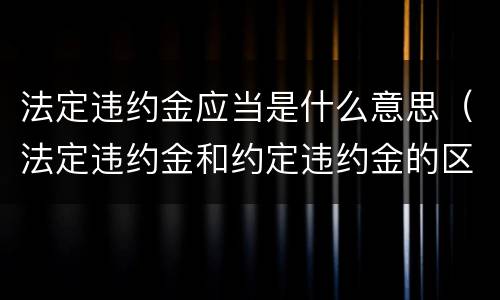 法定违约金应当是什么意思（法定违约金和约定违约金的区别）