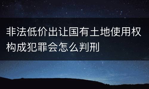非法低价出让国有土地使用权构成犯罪会怎么判刑