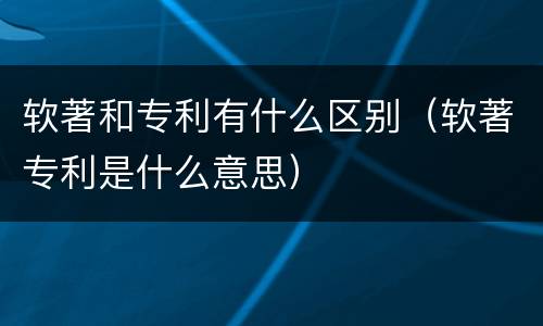 软著和专利有什么区别（软著专利是什么意思）