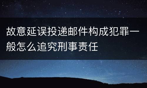 故意延误投递邮件构成犯罪一般怎么追究刑事责任
