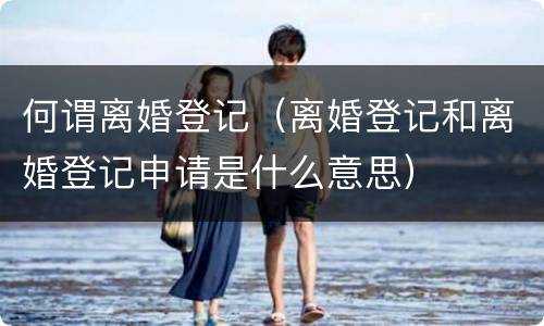 何谓离婚登记（离婚登记和离婚登记申请是什么意思）