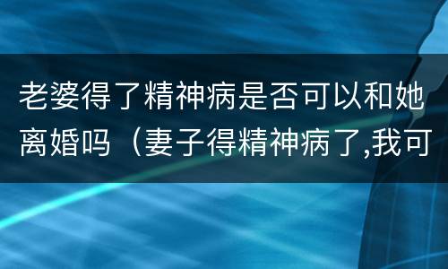 老婆得了精神病是否可以和她离婚吗（妻子得精神病了,我可以和她离婚吗）