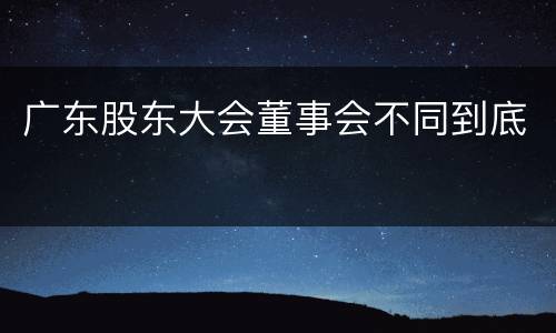 广东股东大会董事会不同到底