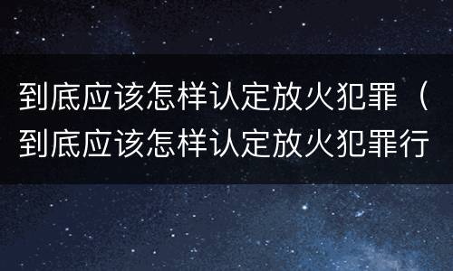 到底应该怎样认定放火犯罪（到底应该怎样认定放火犯罪行为）