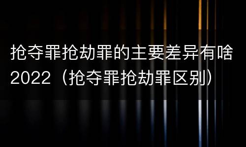 抢夺罪抢劫罪的主要差异有啥2022（抢夺罪抢劫罪区别）