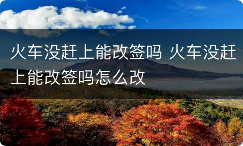 火车没赶上能改签吗 火车没赶上能改签吗怎么改