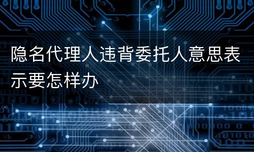 隐名代理人违背委托人意思表示要怎样办