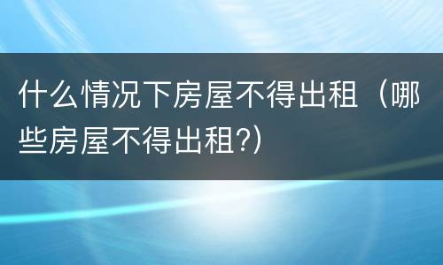 什么情况下房屋不得出租（哪些房屋不得出租?）
