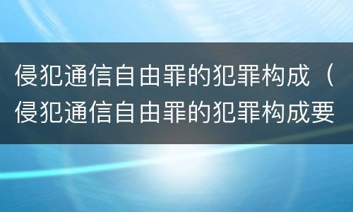 侵犯通信自由罪的犯罪构成（侵犯通信自由罪的犯罪构成要件包括）