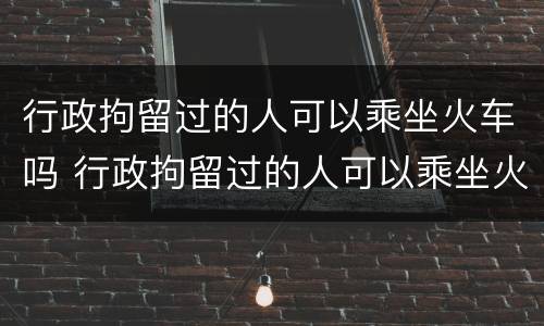 行政拘留过的人可以乘坐火车吗 行政拘留过的人可以乘坐火车吗现在