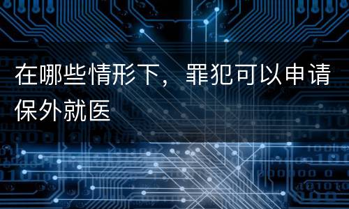在哪些情形下，罪犯可以申请保外就医