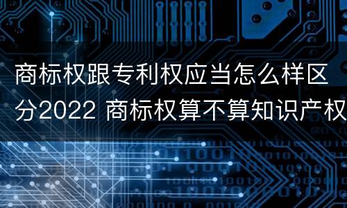 商标权跟专利权应当怎么样区分2022 商标权算不算知识产权