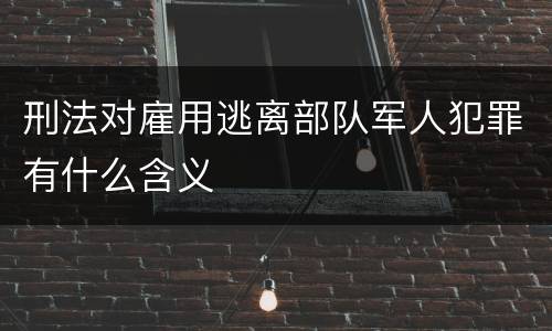 刑法对雇用逃离部队军人犯罪有什么含义