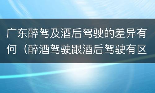 广东醉驾及酒后驾驶的差异有何（醉酒驾驶跟酒后驾驶有区别吗）