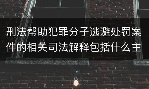刑法帮助犯罪分子逃避处罚案件的相关司法解释包括什么主要内容