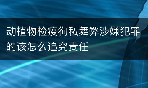 动植物检疫徇私舞弊涉嫌犯罪的该怎么追究责任