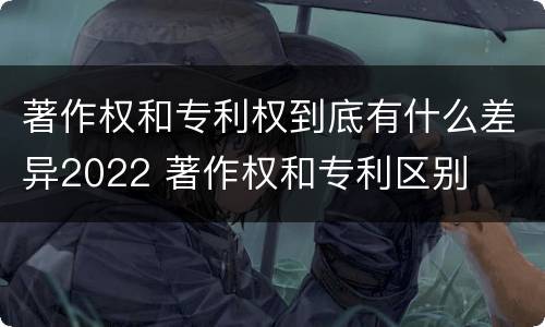 著作权和专利权到底有什么差异2022 著作权和专利区别