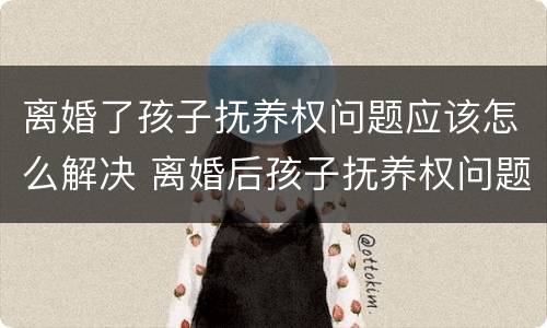 离婚了孩子抚养权问题应该怎么解决 离婚后孩子抚养权问题