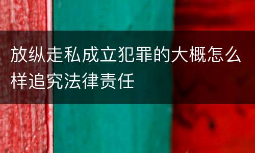 放纵走私成立犯罪的大概怎么样追究法律责任