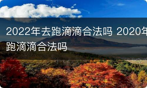 2022年去跑滴滴合法吗 2020年跑滴滴合法吗