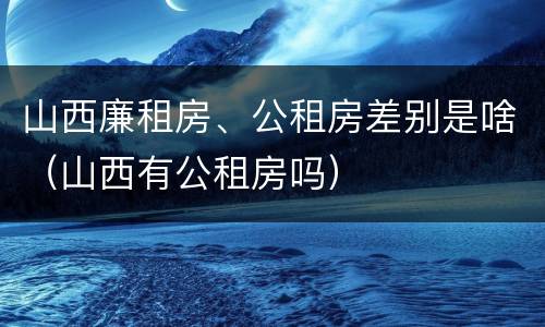 山西廉租房、公租房差别是啥（山西有公租房吗）