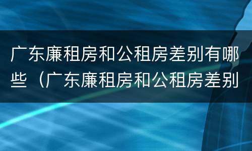 广东廉租房和公租房差别有哪些（广东廉租房和公租房差别有哪些原因）