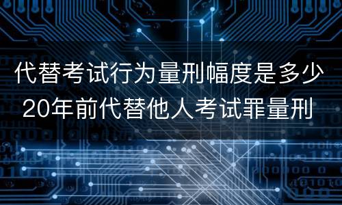 代替考试行为量刑幅度是多少 20年前代替他人考试罪量刑
