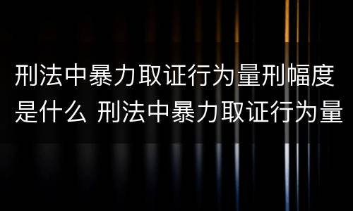刑法中暴力取证行为量刑幅度是什么 刑法中暴力取证行为量刑幅度是什么情况