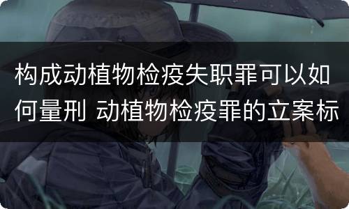 构成动植物检疫失职罪可以如何量刑 动植物检疫罪的立案标准