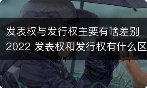 发表权与发行权主要有啥差别2022 发表权和发行权有什么区别