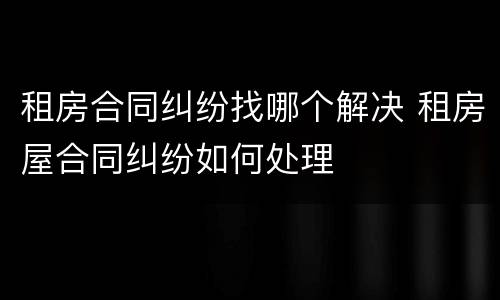 租房合同纠纷找哪个解决 租房屋合同纠纷如何处理
