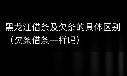 黑龙江借条及欠条的具体区别（欠条借条一样吗）