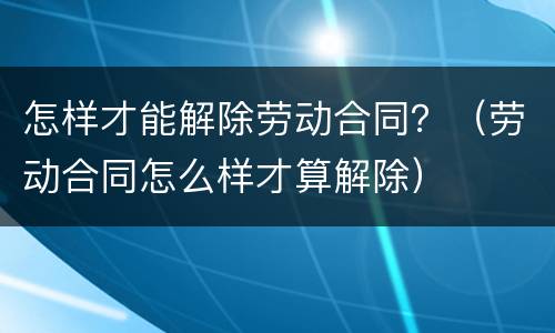 怎样才能解除劳动合同？（劳动合同怎么样才算解除）
