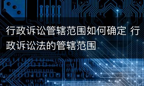 行政诉讼管辖范围如何确定 行政诉讼法的管辖范围