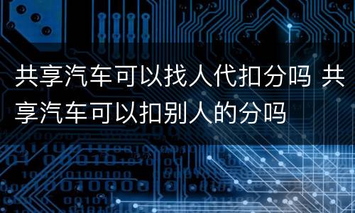 共享汽车可以找人代扣分吗 共享汽车可以扣别人的分吗